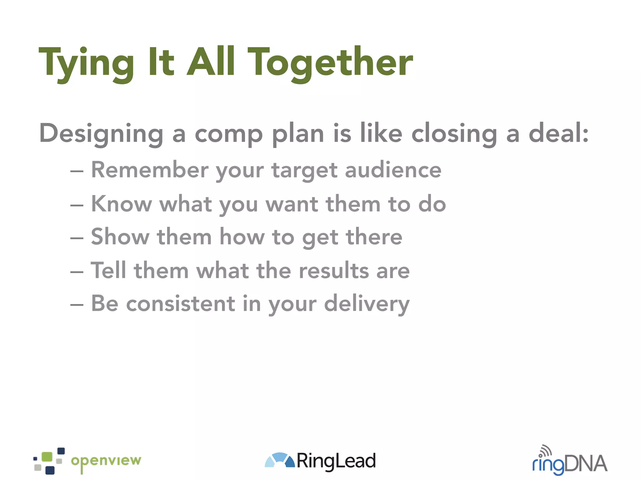 Tying It All Together
Designing a comp plan is like closing a deal:
–  Remember your target audience
–  Know what you want them to do
–  Show them how to get there
–  Tell them what the results are
–  Be consistent in your delivery
 