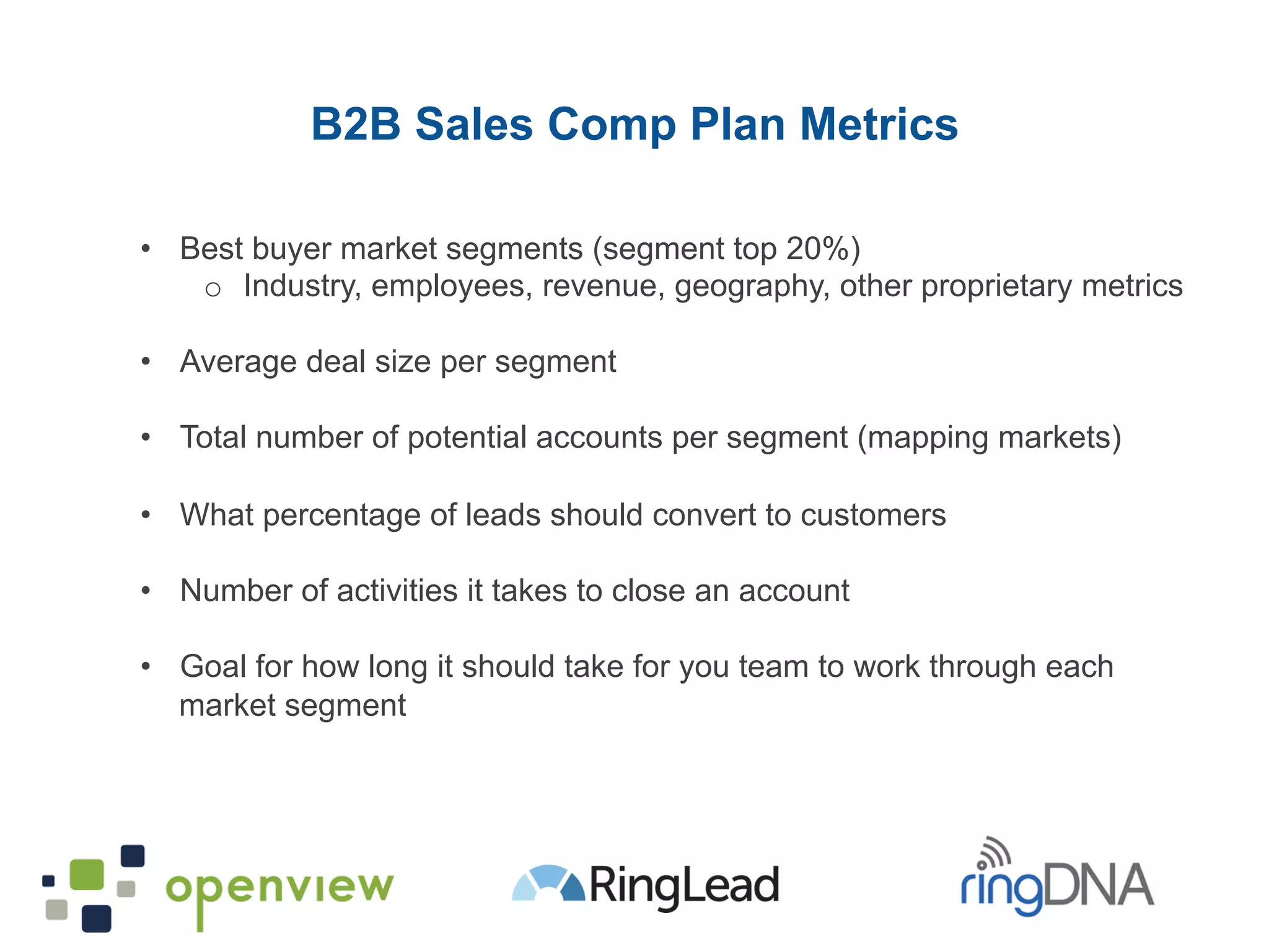 •  Best buyer market segments (segment top 20%)
o  Industry, employees, revenue, geography, other proprietary metrics
•  Average deal size per segment
•  Total number of potential accounts per segment (mapping markets)
•  What percentage of leads should convert to customers
•  Number of activities it takes to close an account
•  Goal for how long it should take for you team to work through each
market segment
B2B Sales Comp Plan Metrics
 