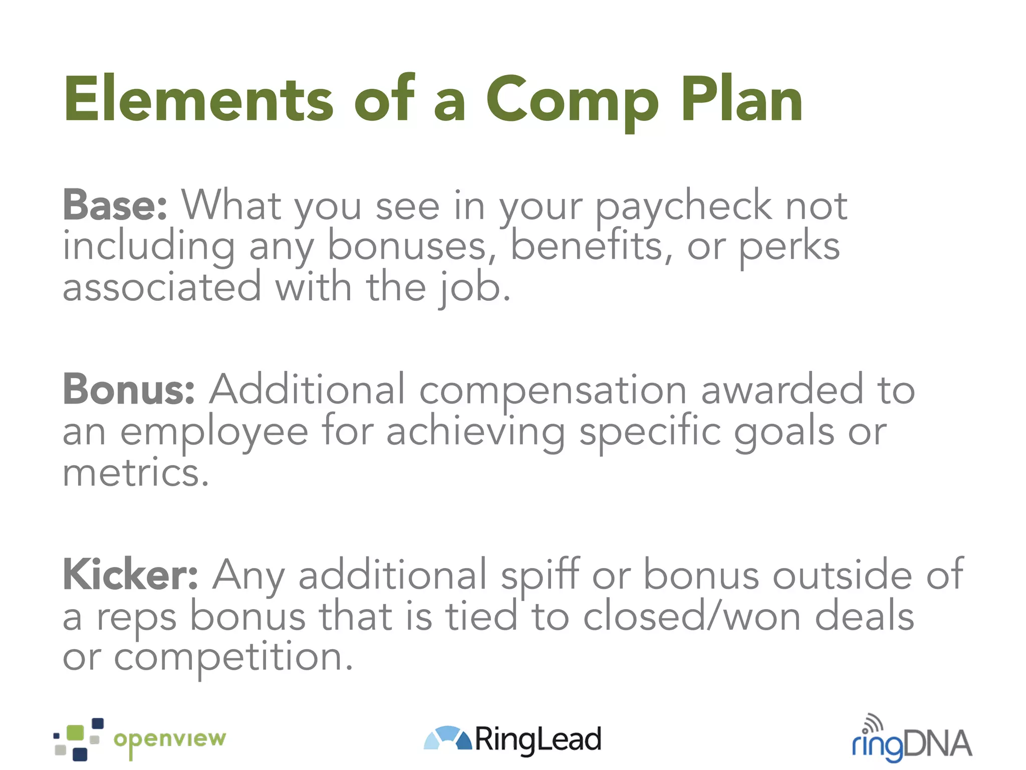 Elements of a Comp Plan
Base: What you see in your paycheck not
including any bonuses, benefits, or perks
associated with the job.
Bonus: Additional compensation awarded to
an employee for achieving specific goals or
metrics.
Kicker: Any additional spiff or bonus outside of
a reps bonus that is tied to closed/won deals
or competition.
 