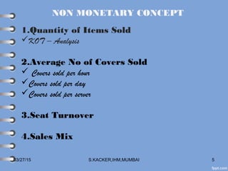 03/27/15 S.KACKER,IHM,MUMBAI 5
NON MONETARY CONCEPT
1.Quantity of Items Sold
KOT – Analysis
2.Average No of Covers Sold
 Covers sold per hour
Covers sold per day
Covers sold per server
3.Seat Turnover
4.Sales Mix
 