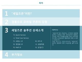 목차
가. Quick Service
나. Total Care Service
3
1 “세일즈콘”이란?
2 경품으로 모바일 쿠폰의 강점
4 부가정보
세일즈콘 솔루션 상세소개 3장에서는
“세일즈콘”에서 제공하는 고객관리 맞춤형
솔루션, 판촉을 위한 모바일쿠폰 활용법,
모바일 쿠폰 판매활성화를 위한 보유역량
에 대한 상세설명과 활용법에 대해 소개하
고 있습니다.
성공 비즈니스 파트너로서의 “세일즈콘”
솔루션 활용에 대한 insight를 넓혀 보세
요.
다. 교환소 UI 바. HR UI
라. 영업용 UI 사. 상품제휴
마. Mall UI 아. 운영/CS
 