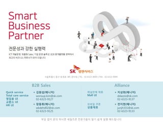 AllianceB2B Sales
부담 없이 문의 하시면 세일즈콘 전문가들이 알기 쉽게 설명 해드립니다
Quick service
Total care service
영업용 UI
교환소 UI
HR UI
+ 김원섭(매니저)
서울특별시 중구 퇴계로 385 준타워 | TEL : 02-6323-9000 | FAX : 02-6323-9099
wonsup.kim@sk.com
02-6323-9127
+ 장동휘(매니저)
wkdehd02@sk.com
02-6323-9125
채널판매 제휴
Mall UI
+ 지상희(매니저)
ddazzis@sk.com
02-6323-9137
+ 전지현(매니저)
junjh331@sk.com
02-6323-9133
모바일 쿠폰
상품제휴
 