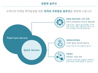 맞춤형 솔루션
고객사의 마케팅 목적달성을 위한 최적의 쿠폰발송 솔루션을 제공해 드립니다
Quick Service
Total Care Service
고객이 원하는 일시에 이용가능
간단한 계약 후 바로 집행가능 합니다
대량발송/예약발송
쿠폰발송 기능만 연동
안정적인 모바일쿠폰 연동발송 API를 제
공하여 빠르고 쉽게 연동할 수 있습니다
연동발송
최적의 모바일쿠폰 프로모션 개발/운영
컨셉에 맞는 경품과 웹(모바일웹) 사이트
기획, 디자인, 개발, 운영(서버, 서비스), CS
까지 최적화된 서비스를 경험하세요.
맞춤형 개발(컨설팅, 구현, 운영)
 