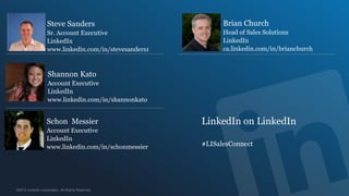 Steve Sanders                             Brian Church
Sr. Account Executive                     Head of Sales Solutions
LinkedIn                                  LinkedIn
www.linkedin.com/in/stevesanders1         ca.linkedin.com/in/brianchurch



Shannon Kato
Account Executive
LinkedIn
www.linkedin.com/in/shannonkato


Schon Messier                       LinkedIn on LinkedIn
Account Executive
LinkedIn
www.linkedin.com/in/schonmessier    #LISalesConnect
 