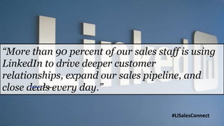 “More than 90 percent of our sales staff is using
LinkedIn to drive deeper customer
relationships, expand our sales pipeline, and
close deals every day.”

                                      #LISalesConnect
 