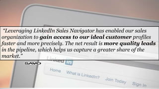 “Leveraging LinkedIn Sales Navigator has enabled our sales
organization to gain access to our ideal customer profiles
faster and more precisely. The net result is more quality leads
in the pipeline, which helps us capture a greater share of the
market.”
 