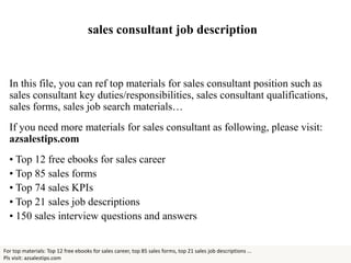 sales consultant job description
In this file, you can ref top materials for sales consultant position such as
sales consultant key duties/responsibilities, sales consultant qualifications,
sales forms, sales job search materials…
If you need more materials for sales consultant as following, please visit:
azsalestips.com
• Top 12 free ebooks for sales career
• Top 85 sales forms
• Top 74 sales KPIs
• Top 21 sales job descriptions
• 150 sales interview questions and answers
For top materials: Top 12 free ebooks for sales career, top 85 sales forms, top 21 sales job descriptions ...
Pls visit: azsalestips.com
 