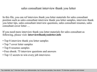 sales consultant interview thank you letter 
In this file, you can ref interview thank you letter materials for sales consultant 
position such as sales consultant interview thank you letter samples, interview thank 
you letter tips, sales consultant interview questions, sales consultant resumes, sales 
consultant cover letter … 
If you need more interview thank you letter materials for sales consultant as 
following, please visit: interviewthankyouletter.info 
• Top 8 interview thank you letter samples 
• Top 7 cover letter samples 
• Top 8 resumes samples 
• Free ebook: 75 interview questions and answers 
• Top 12 secrets to win every job interviews 
Top materials: top 7 interview thank you lettersamples, top 8 resumes samples, free ebook: 75 interview questions and answer 
Interview questions and answers – free download/ pdf and ppt file 
 