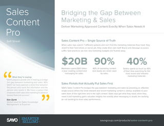 Sales
Content
Pro
Sell Sheet

Bridging the Gap Between
Marketing & Sales
Deliver Marketing Approved Content Exactly When Sales Needs It

Sales Content Pro – Single Source of Truth
When sales reps search 7 different systems and can’t find the marketing materials they need, they
revert to their hard drives or worse yet, they create their own stuff. Brand and message accuracy
suffer, best practices are lost, and marketing budgets are flushed away.

$20B 90%
Marketers spend $20 billion
a year creating content and
messaging for sales.
What they’re saying:
“SAVO played a pivotal role in helping us bridge
the gap between marketing and sales. With
SAVO we have opened a direct link between
the person who owns the information and the
person who needs it. We have a system that
empowers both sales and marketing to advance
toward financial success.
”
Dan Zyrek
Global Lead for Sales Knowledge
Management at Experian

90% of marketing content
and assets are never used
by sales.

40%
Sellers spend as much as 40%
of their time searching for the
most recent and relevant
marketing materials.

Sales Portals that Actually Put Sales First
SAVO Sales Content Pro bridges the gap between marketing and sales by providing an effective
single source where the most relevant and recent marketing content is always available to your
sales team at the right time and in the right context. Sales reps get what they need, when they
need it and marketing gains valuable insights into exactly what messaging or assets are working
(or not working) to drive sales performance.

savogroup.com/products/sales-content-pro

 