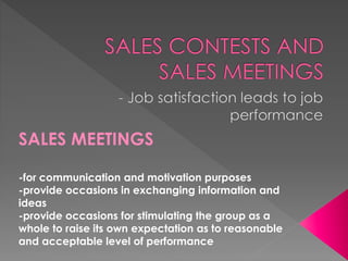 SALES MEETINGS
-for communication and motivation purposes
-provide occasions in exchanging information and
ideas
-provide occasions for stimulating the group as a
whole to raise its own expectation as to reasonable
and acceptable level of performance

 