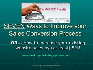 SEVEN Ways to Improve your
 Sales Conversion Process
  OR... How to increase your existing
   website sales by (at least) 5%!
       www.desktopmarketingsystems.com



             Kenneth Doyle www.desktopmarketingsystems.com
 