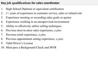 Key job qualifications for sales coordinator 
1. High School Diploma or equivalent certification 
2. 1+ years of experience in customer service, sales or related role 
3. Experience meeting or exceeding sales goals or quotas 
4. Experience working in an unsupervised environment 
5. Ability to effectively utilize selling techniques 
6. Previous door-to-door sales experience, a plus 
7. Previous retail experience, a plus 
8. Previous appointment setting experience, a plus 
9. Valid Driver’s License 
10. Must pass a Background Check and MVR 
 