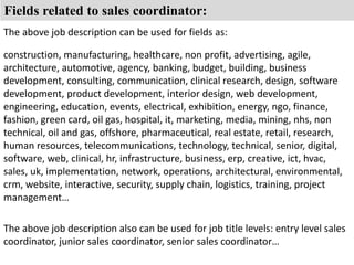 Fields related to sales coordinator: 
The above job description can be used for fields as: 
construction, manufacturing, healthcare, non profit, advertising, agile, 
architecture, automotive, agency, banking, budget, building, business 
development, consulting, communication, clinical research, design, software 
development, product development, interior design, web development, 
engineering, education, events, electrical, exhibition, energy, ngo, finance, 
fashion, green card, oil gas, hospital, it, marketing, media, mining, nhs, non 
technical, oil and gas, offshore, pharmaceutical, real estate, retail, research, 
human resources, telecommunications, technology, technical, senior, digital, 
software, web, clinical, hr, infrastructure, business, erp, creative, ict, hvac, 
sales, uk, implementation, network, operations, architectural, environmental, 
crm, website, interactive, security, supply chain, logistics, training, project 
management… 
The above job description also can be used for job title levels: entry level sales 
coordinator, junior sales coordinator, senior sales coordinator… 
