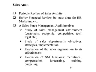 Sales Audit

 Periodic Review of Sales Activity
 Earlier Financial Review, but now done for HR,
  Marketing etc.
 A Sales Force Management Audit involves
   Study of sales management environment
      (customers, economic, competitive, tech.
      legal etc.)
   Study of sales department’s objectives,
      strategies, implementation.
   Evaluation of the sales organization to its
      effectiveness
   Evaluation of SM functions: recruitment,
      compensation,      forecasting,   training,
      budgeting
                                        11
 