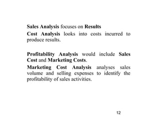 Sales Analysis focuses on Results
Cost Analysis looks into costs incurred to
produce results.

Profitability Analysis would include Sales
Cost and Marketing Costs.
Marketing Cost Analysis analyses sales
volume and selling expenses to identify the
profitability of sales activities.




                                     12
 