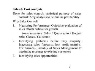 Sales & Cost Analysis
Done for sales control: statistical purpose of sales
    control: A/cg analysis to determine profitability
Why Sales Control?
1. Measuring Performance: Objective evaluation of
    sales efforts critical for growth
      Some measures: Sales / Quota ratio / Budget
    ratio, Closes / Calls ratio
2. Identifying problems before they magnify:
    Inaccurate sales forecasts, low profit margins,
    low business, inability of Sales Management to
    maximize revenues to existing customers
3. Identifying sales opportunities


                                           2
 