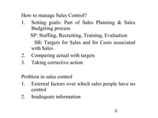 How to manage Sales Control?
1. Setting goals: Part of Sales Planning & Sales
   Budgeting process
   SP: Staffing, Recruiting, Training, Evaluation
     SB: Targets for Sales and for Costs associated
   with Sales
2. Comparing actual with targets
3. Taking corrective action

Problem in sales control
1. External factors over which sales people have no
    control
2. Inadequate information

                                         3
 