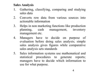 Sales Analysis
1. Gathering, classifying, comparing and studying
    sales data
2. Converts row data from various sources into
    actionable information
3. Helps in non marketing functions like production
    planning,     cash      management,   inventory
    management etc.
4. Managers have to decide on purpose of
    evaluation before doing sales analysis; simple
    sales analysis gives figures while comparative
    sales analysis sets standards
5. Sales information systems use mathematical and
    statistical procedures to generate reports;
    managers have to decide which information to
    use for what purpose.
                                         4
 