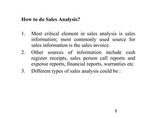 How to do Sales Analysis?

1.   Most critical element in sales analysis is sales
     information; most commonly used source for
     sales information is the sales invoice.
2.   Other sources of information include cash
     register receipts, sales person call reports and
     expense reports, financial reports, warranties etc.
3.   Different types of sales analysis could be :




                                             5
 