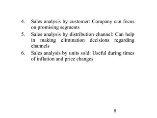 4.   Sales analysis by customer: Company can focus
     on promising segments
5.   Sales analysis by distribution channel: Can help
     in making elimination decisions regarding
     channels
6.   Sales analysis by units sold: Useful during times
     of inflation and price changes




                                            9
 