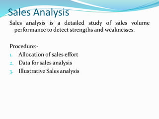 Sales Analysis
Sales analysis is a detailed study of sales volume
performance to detect strengths and weaknesses.
Procedure:-
1. Allocation of sales effort
2. Data for sales analysis
3. Illustrative Sales analysis
 