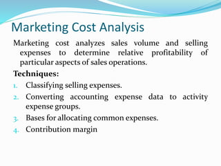 Marketing Cost Analysis
Marketing cost analyzes sales volume and selling
expenses to determine relative profitability of
particular aspects of sales operations.
Techniques:
1. Classifying selling expenses.
2. Converting accounting expense data to activity
expense groups.
3. Bases for allocating common expenses.
4. Contribution margin
 