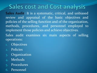 Sales Audit: It is a systematic, critical, and unbiased
review and appraisal of the basic objectives and
policies of the selling function and of the organization,
methods, procedures, and personnel employed to
implement those policies and achieve objectives.
Sales audit examines six main aspects of selling
operations:
1. Objectives
2. Policies
3. Organization
4. Methods
5. Procedures
6. Personnel
 