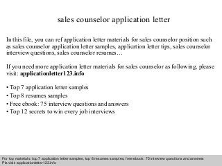sales counselor application letter 
In this file, you can ref application letter materials for sales counselor position such 
as sales counselor application letter samples, application letter tips, sales counselor 
interview questions, sales counselor resumes… 
If you need more application letter materials for sales counselor as following, please 
visit: applicationletter123.info 
• Top 7 application letter samples 
• Top 8 resumes samples 
• Free ebook: 75 interview questions and answers 
• Top 12 secrets to win every job interviews 
For top materials: top 7 application letter samples, top 8 resumes samples, free ebook: 75 interview questions and answers 
Pls visit: applicationletter123.info 
Interview questions and answers – free download/ pdf and ppt file 
 