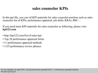 sales counselor KPIs 
In this ppt file, you can ref KPI materials for sales counselor position such as sales 
counselor list of KPIs, performance appraisal, job skills, KRAs, BSC… 
If you need more KPI materials for sales counselor as following, please visit: 
kpi123.com 
• http://kpi123.com/list-of-sales-kpi 
• Top 28 performance appraisal forms 
• 11 performance appraisal methods 
• 1125 performance review phrases 
For top materials: top sales KPIs, Top 28 performance appraisal forms, 11 performance appraisal methods 
Pls visit: kpi123.com 
Interview questions and answers – free download/ pdf and ppt file 
 