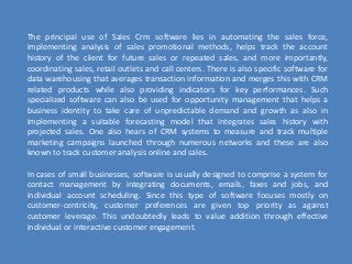 The principal use of Sales Crm software lies in automating the sales force,
implementing analysis of sales promotional methods, helps track the account
history of the client for future sales or repeated sales, and more importantly,
сoordinating sales, retail outlets and call centers. There is also specific software for
data warehousing that averages transaction information and merges this with CRM
related products while also providing indicators for key performances. Such
specialized software can also be used for opportunity management that helps a
business identity to take care of unpredictable demand and growth as also in
implementing a suitable forecasting model that integrates sales history with
projected sales. One also hears of CRM systems to measure and track multiple
marketing campaigns launched through numerous networks and these are also
known to track customer analysis online and sales.
In cases of small businesses, software is usually designed to comprise a system for
contact management by integrating documents, emails, faxes and jobs, and
individual account scheduling. Since this type of software focuses mostly on
customer-centricity, customer preferences are given top priority as against
customer leverage. This undoubtedly leads to value addition through effective
individual or interactive customer engagement.
 