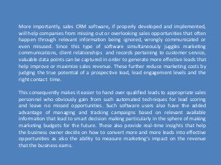 More importantly, sales CRM software, if properly developed and implemented,
will help companies from missing out or overlooking sales opportunities that often
happen through relevant information being ignored, wrongly communicated or
even misused. Since this type of software simultaneously juggles marketing
communications, client relationships and records pertaining to customer service,
valuable data points can be captured in order to generate more effective leads that
help improve or maximize sales revenue. These further reduce marketing costs by
judging the true potential of a prospective lead, lead engagement levels and the
right contact time.
This consequently makes it easier to hand over qualified leads to appropriate sales
personnel who obviously gain from such automated techniques for lead scoring
and leave no missed opportunities. Such software users also have the added
advantage of managing and tracking campaigns based on relevant available
information that lead to smart decision making particularly in the sphere of making
marketing budgets for the future. These also provide real-time insights that help
the business owner decide on how to convert more and more leads into effective
opportunities as also the ability to measure marketing’s impact on the revenue
that the business earns.
 