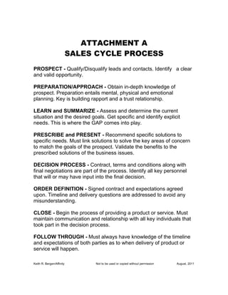 ATTACHMENT A
                           SALES CYCLE PROCESS
PROSPECT - Qualify/Disqualify leads and contacts. Identify a clear
and valid opportunity.

PREPARATION/APPROACH - Obtain in-depth knowledge of
prospect. Preparation entails mental, physical and emotional
planning. Key is building rapport and a trust relationship.

LEARN and SUMMARIZE - Assess and determine the current
situation and the desired goals. Get specific and identify explicit
needs. This is where the GAP comes into play.

PRESCRIBE and PRESENT - Recommend specific solutions to
specific needs. Must link solutions to solve the key areas of concern
to match the goals of the prospect. Validate the benefits to the
prescribed solutions of the business issues.

DECISION PROCESS - Contract, terms and conditions along with
final negotiations are part of the process. Identify all key personnel
that will or may have input into the final decision.

ORDER DEFINITION - Signed contract and expectations agreed
upon. Timeline and delivery questions are addressed to avoid any
misunderstanding.

CLOSE - Begin the process of providing a product or service. Must
maintain communication and relationship with all key individuals that
took part in the decision process.

FOLLOW THROUGH - Must always have knowledge of the timeline
and expectations of both parties as to when delivery of product or
service will happen.

Keith R. Bergen/Affinity         Not to be used or copied without permission   August, 2011
 