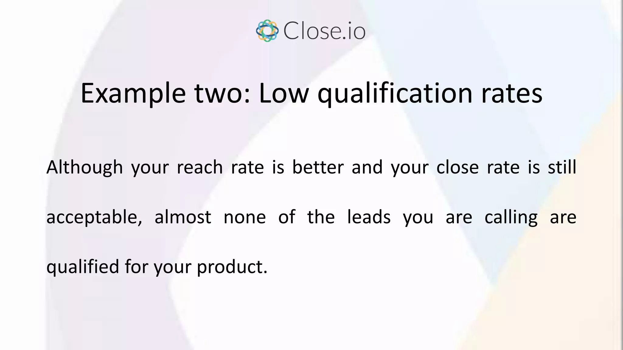 Example two: Low qualification rates
Although your reach rate is better and your close rate is still
acceptable, almost none of the leads you are calling are
qualified for your product.
 