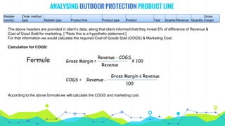 ANALYSING OUTDOOR PROTECTION PRODUCT LINE
The above headers are provided in client’s data, along that client informed that they invest 5% of difference of Revenue &
Cost of Good Sold for marketing. [ *Note this is a hypothetic statement.]
For that information we would calculate the required Cost of Goods Sold (COGS) & Marketing Cost.
Calculation for COGS:
Retailer
country
Order method
type Retailer type Product line Product type Product Year Quarter Revenue Quantity
Gross
margin
Formula Gross Margin =
Revenue - COGS
X 100
Revenue
COGS = Revenue -
Gross Margin x Revenue
100
According to the above formula we will calculate the COGS and marketing cost.
 