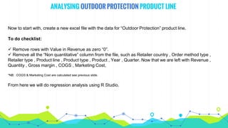 ANALYSING OUTDOOR PROTECTION PRODUCT LINE
Now to start with, create a new excel file with the data for “Outdoor Protection” product line.
To do checklist:
 Remove rows with Value in Revenue as zero “0”.
 Remove all the “Non quantitative” column from the file, such as Retailer country , Order method type ,
Retailer type , Product line , Product type , Product , Year , Quarter. Now that we are left with Revenue ,
Quantity , Gross margin , COGS , Marketing Cost,
*NB : COGS & Marketing Cost are calculated see previous slide.
From here we will do regression analysis using R Studio.
 
