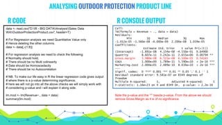 ANALYSING OUTDOOR PROTECTION PRODUCT LINE
data <- read.csv("D:R - BIG DATAAnalysisSales Data
WAOutdoorProtectionProduct.csv", header=T)
# For Regression analysis we need Quantitative Value only
# Hence deleting the other columns.
data <- data[,-(1:8)]
# For regression analysis we need to check the following;
# Normality should hold,
# There should be no Multi colinearity
# Data should be Homoscedacity
# There should be no Autocorrelation
# NB. To make our life easy in R the linear regression code gives output
# where there is a p-value determining significance,
# here we will not go into all the above checks we will simply work with
# considering p-value and i will explain it along side.
lm.mod <- lm(Revenue~., data = data)
summary(lm.mod)
R CODE R CONSOLE OUTPUT
Call:
lm(formula = Revenue ~ ., data = data)
Residuals:
Min 1Q Median 3Q Max
-1.012e-05 -1.560e-08 -6.000e-09 2.200e-08 1.039e-05
Coefficients:
Estimate Std. Error t value Pr(>|t|)
(Intercept) -1.891e-08 4.154e-08 -4.550e-01 0.64900
Quantity 8.607e-11 3.242e-11 2.655e+00 0.00794 **
Gross.margin 3.980e-08 6.521e-08 6.100e-01 0.54165
COGS 1.000e+00 1.789e-11 5.590e+10 < 2e-16 ***
Marketing.Cost 2.000e+01 2.489e-10 8.034e+10 < 2e-16 ***
---
Signif. codes: 0 ‘***’ 0.001 ‘**’ 0.01 ‘*’ 0.05 ‘.’ 0.1 ‘ ’ 1
Residual standard error: 9.581e-07 on 8349 degrees of
freedom
Multiple R-squared: 1, Adjusted R-squared: 1
F-statistic: 1.16e+23 on 4 and 8349 DF, p-value: < 2.2e-16
Note the p-value and the “*” beside p-value. From the above we should
remove Gross Margin as it is of no significance.
 