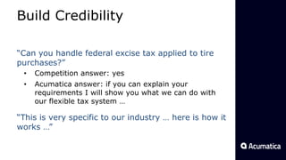Build Credibility
“Can you handle federal excise tax applied to tire
purchases?”
• Competition answer: yes
• Acumatica answer: if you can explain your
requirements I will show you what we can do with
our flexible tax system …
“This is very specific to our industry … here is how it
works …”
 