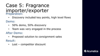 Case 5: Fragrance
importer/exporter
Preparation:
• Discovery included key points, high level flows
Demo:
• 50% demo, 50% discovery
• Team was very engaged in the process
After Demo:
• Proposed solution to consignment sales
Result:
• Lost – competitor discount
 