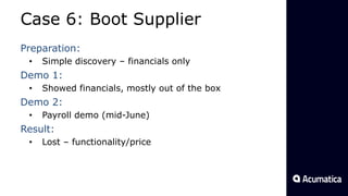 Case 6: Boot Supplier
Preparation:
• Simple discovery – financials only
Demo 1:
• Showed financials, mostly out of the box
Demo 2:
• Payroll demo (mid-June)
Result:
• Lost – functionality/price
 