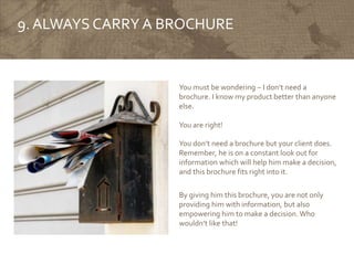 9. ALWAYS CARRY A BROCHURE
You must be wondering – I don’t need a
brochure. I know my product better than anyone
else.
You are right!
You don’t need a brochure but your client does.
Remember, he is on a constant look out for
information which will help him make a decision,
and this brochure fits right into it.
By giving him this brochure, you are not only
providing him with information, but also
empowering him to make a decision. Who
wouldn’t like that!
 