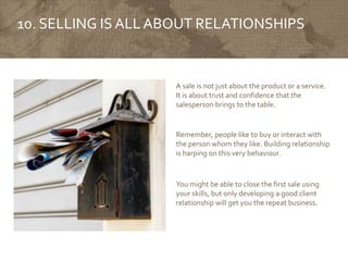 10. SELLING IS ALLABOUT RELATIONSHIPS
A sale is not just about the product or a service.
It is about trust and confidence that the
salesperson brings to the table.
Remember, people like to buy or interact with
the person whom they like. Building relationship
is harping on this very behaviour.
You might be able to close the first sale using
your skills, but only developing a good client
relationship will get you the repeat business.
 
