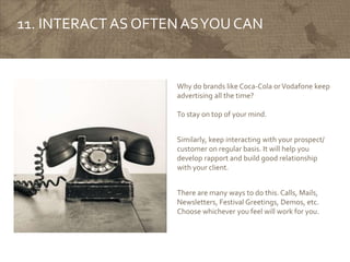 11. INTERACT AS OFTENASYOU CAN
Why do brands like Coca-Cola orVodafone keep
advertising all the time?
To stay on top of your mind.
Similarly, keep interacting with your prospect/
customer on regular basis. It will help you
develop rapport and build good relationship
with your client.
There are many ways to do this. Calls, Mails,
Newsletters, Festival Greetings, Demos, etc.
Choose whichever you feel will work for you.
 
