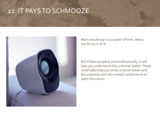 12. IT PAYSTO SCHMOOZE
Many would say it is a waste of time. Many
would say it isn’t!
But if done properly and professionally, it will
help you understand the customer better.These
small talks help you strike a conversation with
the customer and set a mood conducive to an
open discussion.
 