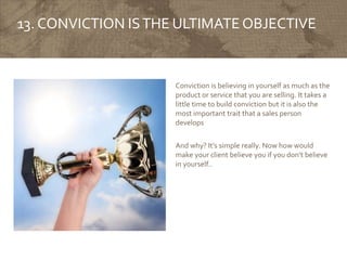 13. CONVICTION ISTHE ULTIMATE OBJECTIVE
Conviction is believing in yourself as much as the
product or service that you are selling. It takes a
little time to build conviction but it is also the
most important trait that a sales person
develops
And why? It’s simple really. Now how would
make your client believe you if you don’t believe
in yourself..
 