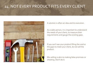 14. NOT EVERY PRODUCT FITS EVERY CLIENT
A solution is often an idea and its execution.
As a sales person, it is important to understand
the needs of your client, to measure their
requirements and gauge the existing gaps.
Mis-selling is akin to making false promises or
cheating. Don’t do it.
If you can’t see your product filling the void or
the gaps to meet your client, do not sell the
product.
 