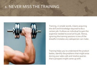 1. NEVER MISSTHETRAINING
Training, in simple words, means acquiring
the skill and knowledge required to do a
certain job. It allows an individual to gain the
expertise needed to excel at his job. Hence,
ignoring the training sessions is one of the
dreadful mistakes any salesperson can make.
Training helps you to understand the product
better, identify the problems that might arise
during your sales calls and resolve queries
that a prospect might come up with.
 