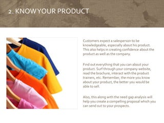2. KNOWYOUR PRODUCT
Customers expect a salesperson to be
knowledgeable, especially about his product.
This also helps in creating confidence about the
product as well as the company.
Find out everything that you can about your
product. Surf through your company website,
read the brochure, interact with the product
trainers, etc. Remember, the more you know
about your product, the better you would be
able to sell.
Also, this along with the need gap analysis will
help you create a compelling proposal which you
can send out to your prospects.
 