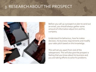 3. RESEARCH ABOUTTHE PROSPECT
Before you call up a prospect or plan to send out
an email, you should always gather some
amount of information about him and his
company.
Understand his behaviour, how he makes
decision, his business requirements and modify
your sales pitch based on this knowledge.
This will set you apart from rest of the
salespersons. This will also give the prospect a
feeling that you know about his business and
you are taking efforts to solve his problems.
 