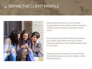4. DEFINETHE CLIENT PROFILE
Client profile/ Persona is a semi-fictional
representation of your ideal customer based on
market research and also, real data to some
extent.
Even though you could be selling one product,
your clients could differ from each another.
Creating a persona or client profile always helps
in such cases.
Categorizing your prospect into one of these
client profiles gives you useful insights into his
buying behaviour.
 