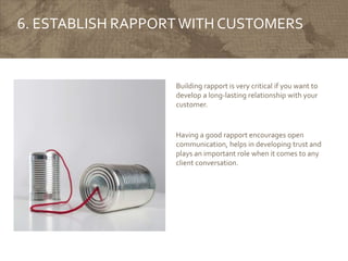 6. ESTABLISH RAPPORTWITH CUSTOMERS
Building rapport is very critical if you want to
develop a long-lasting relationship with your
customer.
Having a good rapport encourages open
communication, helps in developing trust and
plays an important role when it comes to any
client conversation.
 
